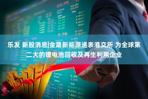 乐发 新股消息|金晟新能源递表港交所 为全球第二大的锂电池回收及再生利用企业