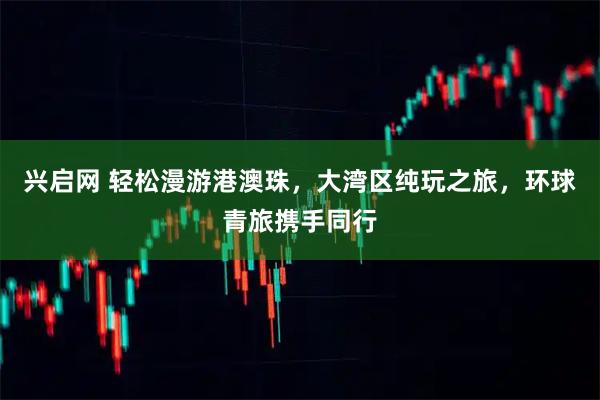 兴启网 轻松漫游港澳珠，大湾区纯玩之旅，环球青旅携手同行