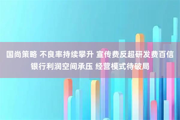 国尚策略 不良率持续攀升 宣传费反超研发费百信银行利润空间承压 经营模式待破局