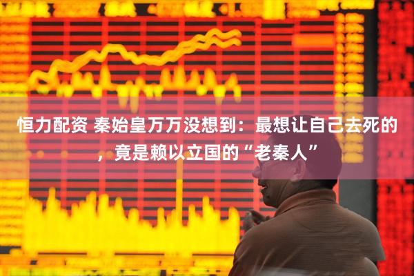 恒力配资 秦始皇万万没想到：最想让自己去死的，竟是赖以立国的“老秦人”