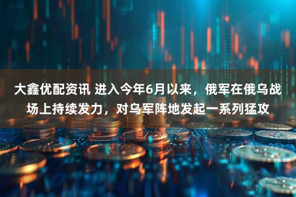 大鑫优配资讯 进入今年6月以来，俄军在俄乌战场上持续发力，对乌军阵地发起一系列猛攻