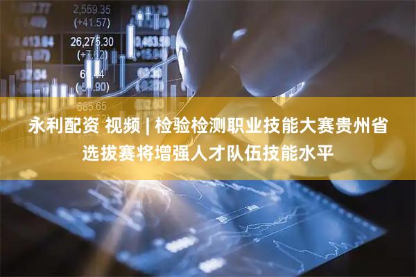 永利配资 视频 | 检验检测职业技能大赛贵州省选拔赛将增强人才队伍技能水平