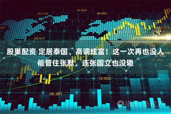 股巢配资 定居泰国、高调炫富！这一次再也没人能管住张默，连张国立也没辙