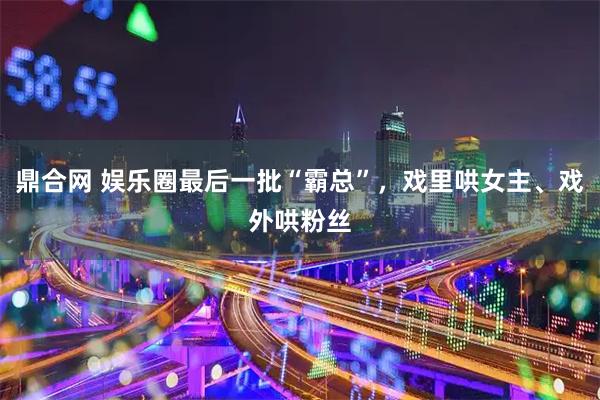 鼎合网 娱乐圈最后一批“霸总”，戏里哄女主、戏外哄粉丝