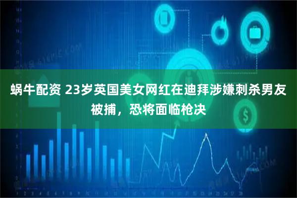 蜗牛配资 23岁英国美女网红在迪拜涉嫌刺杀男友被捕，恐将面临枪决