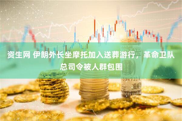 资生网 伊朗外长坐摩托加入送葬游行，革命卫队总司令被人群包围