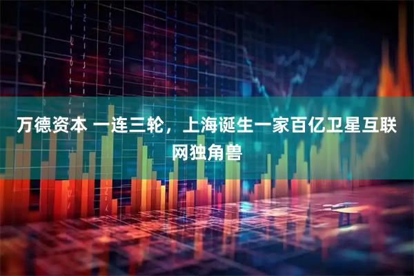 万德资本 一连三轮，上海诞生一家百亿卫星互联网独角兽