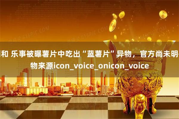诚利和 乐事被曝薯片中吃出“蓝薯片”异物，官方尚未明确异物来源icon_voice_onicon_voice