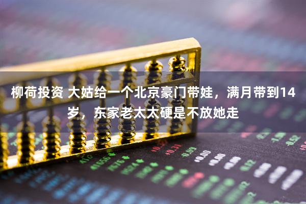 柳荷投资 大姑给一个北京豪门带娃，满月带到14岁，东家老太太硬是不放她走