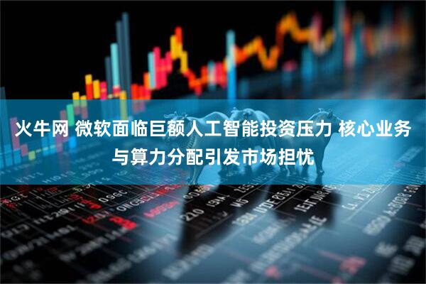 火牛网 微软面临巨额人工智能投资压力 核心业务与算力分配引发市场担忧