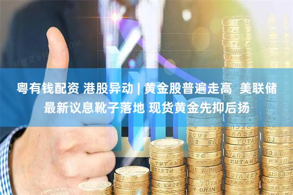 粤有钱配资 港股异动 | 黄金股普遍走高  美联储最新议息靴子落地 现货黄金先抑后扬