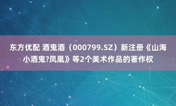 东方优配 酒鬼酒（000799.SZ）新注册《山海小酒鬼?凤凰》等2个美术作品的著作权