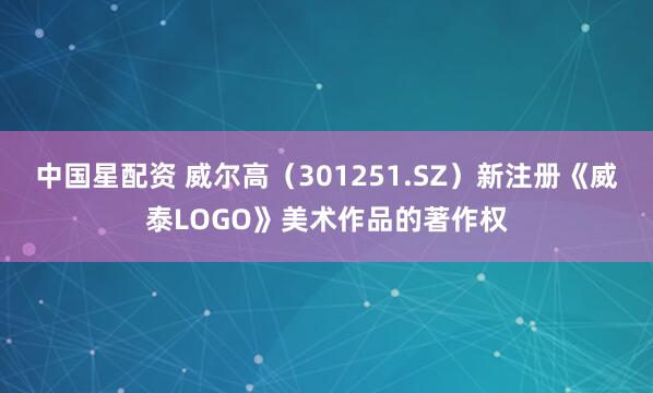 中国星配资 威尔高（301251.SZ）新注册《威泰LOGO》美术作品的著作权